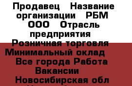 Продавец › Название организации ­ РБМ, ООО › Отрасль предприятия ­ Розничная торговля › Минимальный оклад ­ 1 - Все города Работа » Вакансии   . Новосибирская обл.,Новосибирск г.